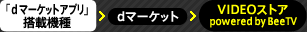 「ｄマーケットアプリ」搭載機種⇒ｄマーケット＞ VIDEOストア　powered by BeeTV