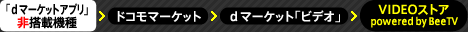 「ｄマーケットアプリ」非搭載機種⇒ドコモマーケット＞ｄマーケット「ビデオ」＞ VIDEOストア powered by BeeTV