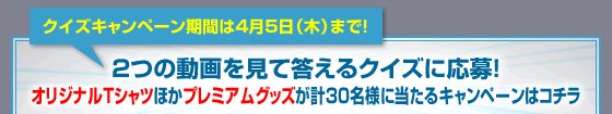 クイズキャンペーン期間は4月5日（木）まで！2つの動画を見て答えるクイズに応募！オリジナルTシャツほかプレミアムグッズが計30名様に当たるキャンペーンはコチラ