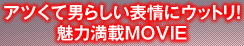 アツくて男らしい表情にウットリ！魅力満載MOVIE
