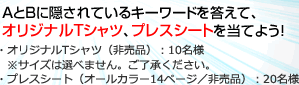 AとBに隠されているキーワードを答えて、オリジナルTシャツ、プレスシートを当てよう！・オリジナルTシャツ（非売品）：10名様　※サイズは選べません。ご了承ください。・プレスシート（オールカラー14ページ／非売品）：20名様