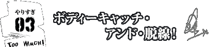やりすぎ！その3/ボディーキャッチ・アンド・脱線！