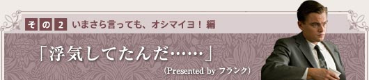 その2　〜いまさら言っても、オシマイヨ！　編〜 「浮気してたんだ……」（Presented by　フランク）