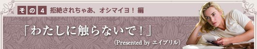 その1　〜拒絶されちゃあ、オシマイヨ！　編〜 「わたしに触らないで！」（Presented by　エイプリル）